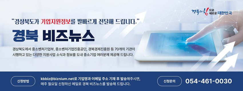 '경상북도가 기업지원정보를 발빠르게 전달해 드립니다.' 경북 비즈뉴스 경상북도에서 중소벤처기업부, 중소벤처기업진흥공단, 경북경제진흥원 등 70개의 기관이 시행하고 있는 다양한 지원사업 소식과 정보를 도내 중소기업 여러분께 제공해 드립니다. 신청방법 : kbbiz@biznium.net 로 기업명과 이메일 주소 기재 후 발송해주시면, 매주 월요일 신청하신 메일로 경북 비즈뉴스를 발송해 드립니다. 신청문의 : 054-461-0030